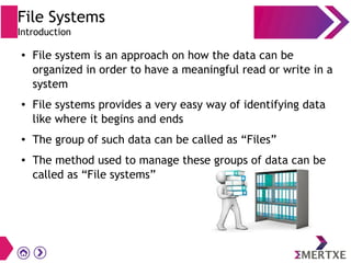 File Systems
Introduction
● File system is an approach on how the data can be
organized in order to have a meaningful read or write in a
system
● File systems provides a very easy way of identifying data
like where it begins and ends
● The group of such data can be called as “Files”
● The method used to manage these groups of data can be
called as “File systems”
 