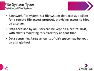 File System Types
Distributed File System
● A network file system is a file system that acts as a client
for a remote file access protocol, providing access to files
on a server.
● Data accessed by all users can be kept on a central host,
with clients mounting this directory at boot time
● Data consuming large amounts of disk space may be kept
on a single host
 