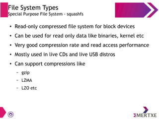 File System Types
Special Purpose File System - squashfs
● Read-only compressed file system for block devices
● Can be used for read only data like binaries, kernel etc
● Very good compression rate and read access performance
● Mostly used in live CDs and live USB distros
● Can support compressions like
– gzip
– LZMA
– LZO etc
 
