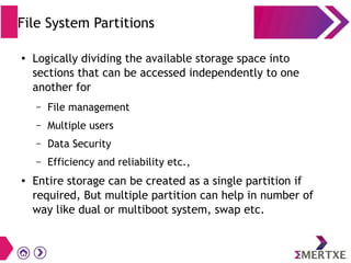 File System Partitions
● Logically dividing the available storage space into
sections that can be accessed independently to one
another for
– File management
– Multiple users
– Data Security
– Efficiency and reliability etc.,
● Entire storage can be created as a single partition if
required, But multiple partition can help in number of
way like dual or multiboot system, swap etc.
 