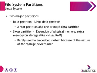 File System Partitions
Linux System
● Two major partitions
– Data partition – Linux data partition
● A root partition and one pr more data partition
– Swap partition - Expansion of physical memory, extra
memory on storage (like virtual RAM)
● Rarely used in embedded system because of the nature
of the storage devices used
 