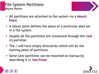 File System Partitions
Mount Points
● All partitions are attached to the system via a Mount
Point
● A mount point defines the place of a particular data set
in a file system
● Usually all the partitions are connected through the root
(/) partition
● The / will have empty directories which will be the
starting point of partitions
● Some core partitions can be mounted on startup by
describing it in /etc/fstab
 