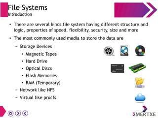 File Systems
Introduction
●
There are several kinds file system having different structure and
logic, properties of speed, flexibility, security, size and more
●
The most commonly used media to store the data are
– Storage Devices
●
Magnetic Tapes
●
Hard Drive
●
Optical Discs
●
Flash Memories
●
RAM (Temporary)
– Network like NFS
– Virtual like procfs
 