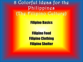 8 Colorful Ideas for the
Philippines
(The Filipino Culture)
Filipino Basics
Filipino Food
Filipino Clothing
Filipino Shelter
 