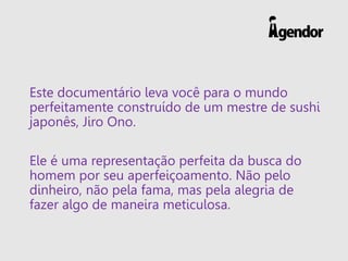 Este documentário leva você para o mundo
perfeitamente construído de um mestre de sushi
japonês, Jiro Ono.
Ele é uma representação perfeita da busca do
homem por seu aperfeiçoamento. Não pelo
dinheiro, não pela fama, mas pela alegria de
fazer algo de maneira meticulosa.
 