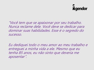 “Você tem que se apaixonar por seu trabalho.
Nunca reclame dele. Você deve se dedicar para
dominar suas habilidades. Esse é o segredo do
sucesso.
Eu dediquei todo o meu amor ao meu trabalho e
entreguei a minha vida a ele. Mesmo que eu
tenha 85 anos, eu não sinto que deveria me
aposentar”.
 