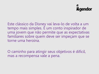 Este clássico da Disney vai leva-lo de volta a um
tempo mais simples. É um conto inspirador de
uma jovem que não permite que as expectativas
familiares sobre quem deve ser impeçam que se
torne uma heroína.
O caminho para atingir seus objetivos é difícil,
mas a recompensa vale a pena.
 
