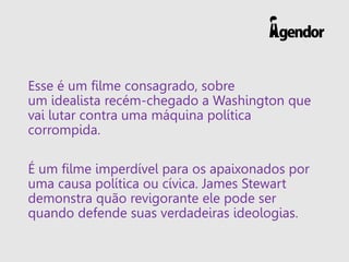 Esse é um filme consagrado, sobre
um idealista recém-chegado a Washington que
vai lutar contra uma máquina política
corrompida.
É um filme imperdível para os apaixonados por
uma causa política ou cívica. James Stewart
demonstra quão revigorante ele pode ser
quando defende suas verdadeiras ideologias.
 