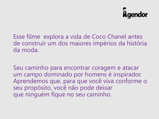 Esse filme explora a vida de Coco Chanel antes
de construir um dos maiores impérios da história
da moda.
Seu caminho para encontrar coragem e atacar
um campo dominado por homens é inspirador.
Aprendemos que, para que você viva conforme o
seu propósito, você não pode deixar
que ninguém fique no seu caminho.
 