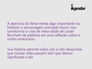 A abertura do filme revela algo importante na
história: o personagem principal morre. Isso
transforma a crise de meia idade de Lester
Burnham de patética em uma reflexão sobre o
sonho americano.
Sua história adverte todos nós a não deixarmos
que nossas vidas passem sem que demos
significado a ela.
 