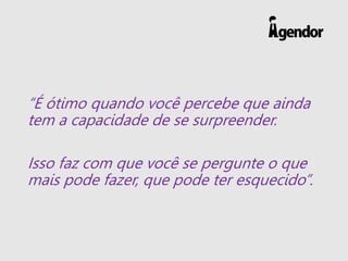 “É ótimo quando você percebe que ainda
tem a capacidade de se surpreender.
Isso faz com que você se pergunte o que
mais pode fazer, que pode ter esquecido”.
 