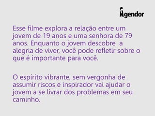 Esse filme explora a relação entre um
jovem de 19 anos e uma senhora de 79
anos. Enquanto o jovem descobre a
alegria de viver, você pode refletir sobre o
que é importante para você.
O espírito vibrante, sem vergonha de
assumir riscos e inspirador vai ajudar o
jovem a se livrar dos problemas em seu
caminho.
 
