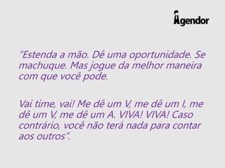 “Estenda a mão. Dê uma oportunidade. Se
machuque. Mas jogue da melhor maneira
com que você pode.
Vai time, vai! Me dê um V, me dê um I, me
dê um V, me dê um A. VIVA! VIVA! Caso
contrário, você não terá nada para contar
aos outros”.
 
