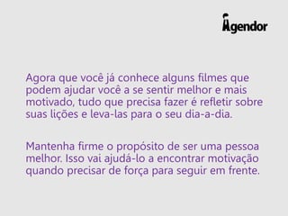 Agora que você já conhece alguns filmes que
podem ajudar você a se sentir melhor e mais
motivado, tudo que precisa fazer é refletir sobre
suas lições e leva-las para o seu dia-a-dia.
Mantenha firme o propósito de ser uma pessoa
melhor. Isso vai ajudá-lo a encontrar motivação
quando precisar de força para seguir em frente.
 