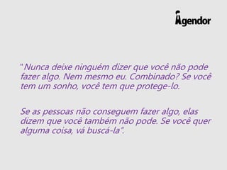 "Nunca deixe ninguém dizer que você não pode
fazer algo. Nem mesmo eu. Combinado? Se você
tem um sonho, você tem que protege-lo.
Se as pessoas não conseguem fazer algo, elas
dizem que você também não pode. Se você quer
alguma coisa, vá buscá-la”.
 