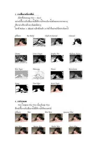 3. การเปลี่ยนภาพเป็นภาพศิลปะ 
เป็นคำสั่งย่อยของเมนู Filter > Sketch 
จะทำหน้าที่ในการปรับเปลี่ยนภาพในพื้นที่ทำงานให้กลายเป็นภาพในลักษณะของภาพวาดหยาบๆ 
หรือภาพร่างหรือภาพที่วาดจากดินสอชนิดต่างๆ 
ในคำสั่ง Filter > Sketch จะมีคำสั่งย่อยอีก 14 คำสั่ง ซึ่งจะทำหน้าที่แต่งต่างกันออกไป 
รูปต้นแบบ Bas Relief Chalk & Charcoal Charcoal 
Chrome Conte Crayon Graphic Pen Halftone Patten 
Note Paper Photocopy Plaster Reticulation 
Stamp Tom Edges Water Paper 
4. การทำภาพเบลอ 
Filter ในกลุ่มของ Blur Filter นั้นจะเป็นกลุ่ม Filter 
ที่ทำหน้าที่ในการปรับเปลี่ยนภาพในพื้นที่ทำงานให้เกิดความพร่ามัว 
รูปต้นแบบ Blur Blur More Gaussian Blur 
Lens Blur Motion Blur Radial Blur Smart Blur 
 