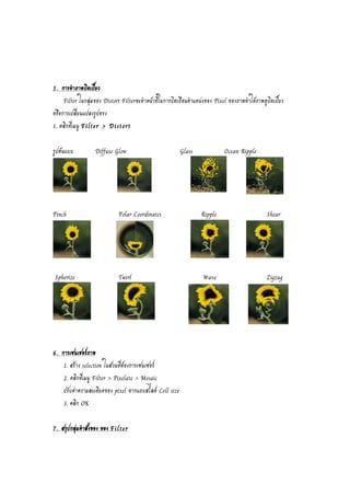5. การทำภาพบิดเบี้ยว 
Filter ในกลุ่มของ Distort Filterจะทำหน้าที่ในการบิดเบือนตำแหน่งของ Pixel ของภาพทำให้ภาพดูบิดเบี้ยว 
หรือการเปลี่ยนแปลงรูปทรง 
1. คลิกที่เมนู Filter > Distort 
รูปต้นแบบ Diffuse Glow Glass Ocean Ripple 
Pinch Polar Coordinates Ripple Shear 
Spherize Twirl Wave Zigzag 
6. การเซนเชอร์ภาพ 
1. สร้าง selection ในส่วนที่ต้องการเซนเซอร์ 
2. คลิกที่เมนู Filter > Pixelate > Mosaic 
ปรับค่าความละเอียดของ pixel จากแถบสไลด์ Cell size 
3. คลิก OK 
7. สรุปกลุ่มคำสั่งของ ของ Filter 
 