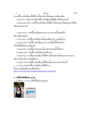 1. Artistic Filter 
จะทำหน้าที่ในการปรับเเปลี่ยนภาพในพื้นที่ทำงานให้กลายเป็นภาพในลักษณะของภาพเขียนทางศิลปะ 
2. Blur Filter เป็นกลุ่ม Filter ที่ทำหน้าที่ในการปรับเปลี่ยนภาพในพื้นที่ทำงานให้เกิดความพร่ามัว 
3. Brush Strokes Filter ทำหน้าที่ในการปรับเปลี่ยนภาพในพื้นที่ทำงานให้กลายเป็นภาพในลักษณะของภาพที่เขียน 
หรือแต่งด้วยแปรงระบายสี 
4. Distort Filter ทำหน้าที่ในการบิดเบือนตำแหน่งของ Pixel ของภาพทำให้ภาพดูบิดเบี้ยว 
หรือการเปลี่ยนแปลงรูปทรง 
5. Noise Filter ทำหน้าที่ในการปรับเปลี่ยนภาพในเป็นจุดหรือเม็ด Noise แทรกขึ้นมาในภาพ 
6. Pixelate Filter ทำหน้าที่ในการปรับเปลี่ยนจุด Pixel ของภาพให้เป็นไปในลักษณะต่างๆ 
ทำให้ภาพในพื้นท่นั้นเกิดความเปลี่ยนแปลง 
7. Render Filter ทำหน้าที่ในการประมวลผลภาพใหม่ เช่นการกำหนดแสงใหม่ให้กับภาพ 
8. Sharpen Filter ทำหน้าที่ในการปรับเปลี่ยนความคมชัดของภาพ 
9. Sketch Filter ทำหน้าที่ในการปรับเปลี่ยนภาพในพื้นที่ทำงานให้กลายเป็นภาพในลักษณะของภาพวาดหยาบๆ 
หรือภาพร่างหรือภาพที่วาดจากดินสอชนิดต่างๆ 
10. Stylize Filter ทำหน้าที่ในการปรับเปลี่ยนภาพให้มีลักษณะโดยรวมของภาพแตกต่างกันออกไป 
11. Texure Filterทำหน้าที่ในการปรับเปลี่ยนภาพในพื้นที่ทำงาน 
โดยจะทำการเพิ่มส่วนที่เป็นลวดลายพื้นผิวลงในภาพ 
http://www.edu-mine.com/photoshop/lesson9_filter.html 
8. การรีทัชภาพด้วยฟิลเตอร์ Liquify 
1) เปิดภาพ > กด Ctrl+j เพื่อก็อปปี้เลเยอร์ Background 
 