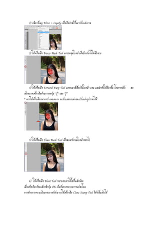 2) คลิอกที่เมนู Filter > Liquify เพื่อเปิดคำสั่งขึ้นมาปรับแต่งภาพ 
3) ใช้เครื่องมือ Freeze Mask Tool แดรกคลุมใบหน้าเพื่อป้องกันไม่ให้เสียหาย 
4) ใช้เครื่องมือ Forword Warp Tool แดรกเมาส์เพื่อปรับใบหน้า แขน และลำตัวให้เรียวขึ้น โดยการปรับ ลด 
เพิ่มขนาดเครื่องมือด้วยการกดปุ่ม “[" และ "]” 
* ควรใช้เครื่องมือขนาดกว้างพอเหมาะ จะช่วยลดรอยต่อของปรับแต่งรูปภาพได้ดี 
5) ใช้เครื่องมือ Thaw Mask Tool เพื่อลบมาร์คบนใบหน้าออกไป 
6) ใช้เครื่องมือ Bloat Tool ขยายดวงตาให้โตขึ้นเล็กน้อย 
เมื่อเสร็จเรียบร้อยแล้วคลิกปุ่ม OK เป็นอันจบกระบวนการแปลงโฉม 
หากต้องการความเนียนของภาพก็สามารถใช้เครื่องมือ Clone Stamp Tool รีทัชเพิ่มเติมได้ 
 