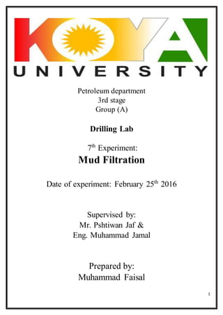1
Petroleum department
3rd stage
Group (A)
Drilling Lab
7th
Experiment:
Mud Filtration
Date of experiment: February 25th
2016
Supervised by:
Mr. Pshtiwan Jaf &
Eng. Muhammad Jamal
Prepared by:
Muhammad Faisal
 