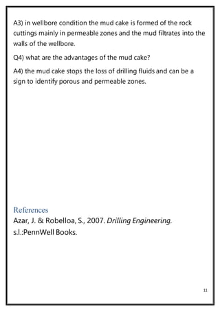 11
A3) in wellbore condition the mud cake is formed of the rock
cuttings mainly in permeable zones and the mud filtrates into the
walls of the wellbore.
Q4) what are the advantages of the mud cake?
A4) the mud cake stops the loss of drilling fluids and can be a
sign to identify porous and permeable zones.
References
Azar, J. & Robelloa, S., 2007. Drilling Engineering.
s.l.:PennWell Books.
 