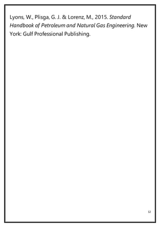 12
Lyons, W., Plisga, G. J. & Lorenz, M., 2015. Standard
Handbook of Petroleum and Natural Gas Engineering. New
York: Gulf Professional Publishing.
 