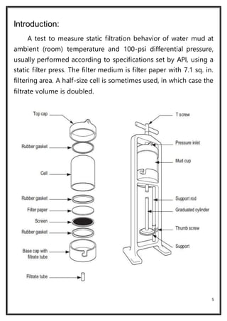 5
Introduction:
A test to measure static filtration behavior of water mud at
ambient (room) temperature and 100-psi differential pressure,
usually performed according to specifications set by API, using a
static filter press. The filter medium is filter paper with 7.1 sq. in.
filtering area. A half-size cell is sometimes used, in which case the
filtrate volume is doubled.
 