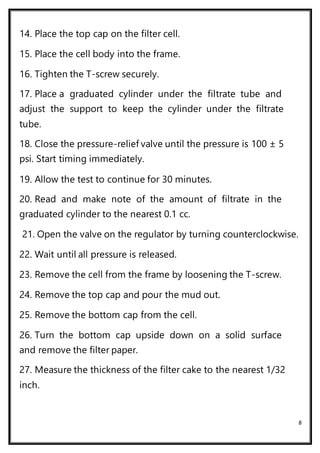 8
14. Place the top cap on the filter cell.
15. Place the cell body into the frame.
16. Tighten the T-screw securely.
17. Place a graduated cylinder under the filtrate tube and
adjust the support to keep the cylinder under the filtrate
tube.
18. Close the pressure-relief valve until the pressure is 100 ± 5
psi. Start timing immediately.
19. Allow the test to continue for 30 minutes.
20. Read and make note of the amount of filtrate in the
graduated cylinder to the nearest 0.1 cc.
21. Open the valve on the regulator by turning counterclockwise.
22. Wait until all pressure is released.
23. Remove the cell from the frame by loosening the T-screw.
24. Remove the top cap and pour the mud out.
25. Remove the bottom cap from the cell.
26. Turn the bottom cap upside down on a solid surface
and remove the filter paper.
27. Measure the thickness of the filter cake to the nearest 1/32
inch.
 