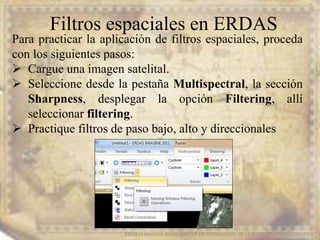 Filtros espaciales en ERDAS
EDIER FERNANDO AVILA MARTER EN TECNOLOGIAS DE LA INFORMACION GEOGRAFICA
Para practicar la aplicación de filtros espaciales, proceda
con los siguientes pasos:
 Cargue una imagen satelital.
 Seleccione desde la pestaña Multispectral, la sección
Sharpness, desplegar la opción Filtering, allí
seleccionar filtering.
 Practique filtros de paso bajo, alto y direccionales
 