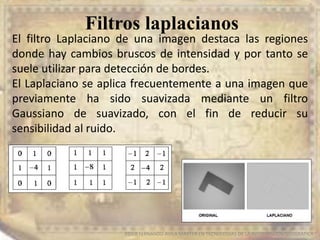 Filtros laplacianos
EDIER FERNANDO AVILA MARTER EN TECNOLOGIAS DE LA INFORMACION GEOGRAFICA
El filtro Laplaciano de una imagen destaca las regiones
donde hay cambios bruscos de intensidad y por tanto se
suele utilizar para detección de bordes.
El Laplaciano se aplica frecuentemente a una imagen que
previamente ha sido suavizada mediante un filtro
Gaussiano de suavizado, con el fin de reducir su
sensibilidad al ruido.
 