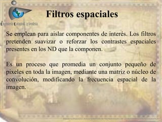 Filtros espaciales
EDIER FERNANDO AVILA MARTER EN TECNOLOGIAS DE LA INFORMACION GEOGRAFICA
Se emplean para aislar componentes de interés. Los filtros
pretenden suavizar o reforzar los contrastes espaciales
presentes en los ND que la componen.
Es un proceso que promedia un conjunto pequeño de
pixeles en toda la imagen, mediante una matriz o núcleo de
convolución, modificando la frecuencia espacial de la
imagen.
 