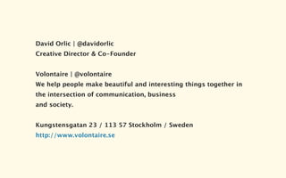 David Orlic | @davidorlic
Creative Director & Co-Founder


Volontaire | @volontaire
We help people make beautiful and interesting things together in
the intersection of communication, business
and society.


Kungstensgatan 23 / 113 57 Stockholm / Sweden
http://www.volontaire.se
 