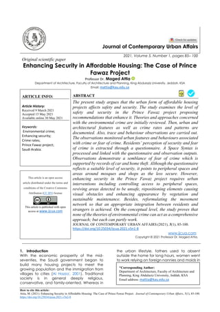 How to cite this article:
Attia, M. (2021). Enhancing Security in Affordable Housing: The Case of Prince Fawaz Project. Journal of Contemporary Urban Affairs, 5(1), 85-100.
https://doi.org/10.25034/ijcua.2021.v5n2-8
Journal of Contemporary Urban Affairs
2021, Volume 5, Number 1, pages 85– 100
Original scientific paper
Enhancing Security in Affordable Housing: The Case of Prince
Fawaz Project
Professor Dr. Maged Attia
Department of Architecture, Faculty of Architecture and Planning, King Abdulaziz University, Jeddah, KSA
Email: mattia@kau.edu.sa
ARTICLE INFO:
Article History:
Received 9 March 2021
Accepted 15 May 2021
Available online 30 May 2021
Keywords:
Environmental crime;
Enhancing security;
Crime rates;
Prince Fawaz project;
Saudi Arabia.
ABSTRACT
The present study argues that the urban form of affordable housing
projects affects safety and security. The study examines the level of
safety and security in the Prince Fawaz project proposing
recommendations that enhance it. Theories and approaches concerned
with the environmental crime are initially reviewed. Then, urban and
architectural features as well as crime rates and patterns are
documented. Also, trace and behaviour observations are carried out.
The observations monitored urban features and behaviours associated
with crime or fear of crime. Residents’ perception of security and fear
of crime is extracted through a questionnaire. A Space Syntax is
processed and linked with the questionnaire and observation outputs.
Observations demonstrate a semblance of fear of crime which is
supported by records of car and home theft. Although the questionnaire
reflects a suitable level of security, it points to peripheral spaces and
areas around mosques and shops as the less secure. However,
enhancing security in the Prince Fawaz project requires urban
interventions including controlling access to peripheral spaces,
reviving areas detected to be unsafe, repositioning elements causing
visual obstacles and enhancing appearance by vegetation and
sustainable maintenance. Besides, reformulating the movement
network so that an appropriate integration between residents and
strangers is achieved. On the conceptual level, the study proves that
none of the theories of environmental crime can act as a comprehensive
approach; but each can partly work.
This article is an open access
article distributed under the terms and
conditions of the Creative Commons
Attribution (CC BY) license
This article is published with open
access at www.ijcua.com
JOURNAL OF CONTEMPORARY URBAN AFFAIRS (2021), 5(1), 85-100.
https://doi.org/10.25034/ijcua.2021.v5n1-8
www.ijcua.com
Copyright © 2021 Professor Dr. Maged Attia.
1. Introduction
With the economic prosperity of the mid-
seventies, the Saudi government began to
build many housing projects to meet the
growing population and the immigration from
villages to cities (Al Hazza', 2001). Traditional
society is in general deeply religious,
conservative, and family-oriented. Whereas in
the urban lifestyle, fathers used to absent
outside the home for long hours, women went
to work relying on foreign nannies and maids in
*Corresponding Author:
Department of Architecture, Faculty of Architecture and
Planning, King Abdulaziz University, Jeddah, KSA
Email address: mattia@kau.edu.sa
 