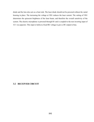 diode and the lens also acts as a heat sink. The laser diode should not be powered without the metal
housing in place. The increasing the voltage at VR1 reduces the laser current. The setting of VR1
determines the quiescent brightness of the laser beam, and therefore the overall sensitivity of the
system. The electric microphone is powered through R1 and is coupled to the non inverting input of
1C1 via capacitor. This input is held at a fixed DC voltage to give a DC output to bias.
3.2 RECEIVER CIRCUIT
[11]
 