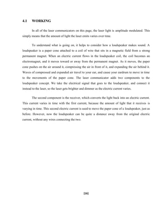 4.1 WORKING
In all of the laser communicators on this page, the laser light is amplitude modulated. This
simply means that the amount of light the laser emits varies over time.
To understand what is going on, it helps to consider how a loudspeaker makes sound. A
loudspeaker is a paper cone attached to a coil of wire that sits in a magnetic field from a strong
permanent magnet. When an electric current flows in the loudspeaker coil, the coil becomes an
electromagnet, and it moves toward or away from the permanent magnet. As it moves, the paper
cone pushes on the air around it, compressing the air in front of it, and expanding the air behind it.
Waves of compressed and expanded air travel to your ear, and cause your eardrum to move in time
to the movements of the paper cone. The laser communicator adds two components to the
loudspeaker concept. We take the electrical signal that goes to the loudspeaker, and connect it
instead to the laser, so the laser gets brighter and dimmer as the electric current varies.
The second component is the receiver, which converts the light back into an electric current.
This current varies in time with the first current, because the amount of light that it receives is
varying in time. This second electric current is used to move the paper cone of a loudspeaker, just as
before. However, now the loudspeaker can be quite a distance away from the original electric
current, without any wires connecting the two.
[16]
 