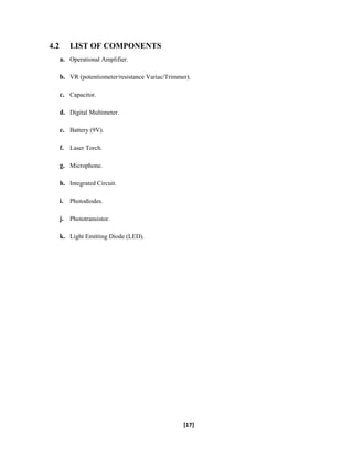 4.2 LIST OF COMPONENTS
a. Operational Amplifier.
b. VR (potentiometer/resistance Variac/Trimmer).
c. Capacitor.
d. Digital Multimeter.
e. Battery (9V).
f. Laser Torch.
g. Microphone.
h. Integrated Circuit.
i. Photodiodes.
j. Phototransistor.
k. Light Emitting Diode (LED).
[17]
 