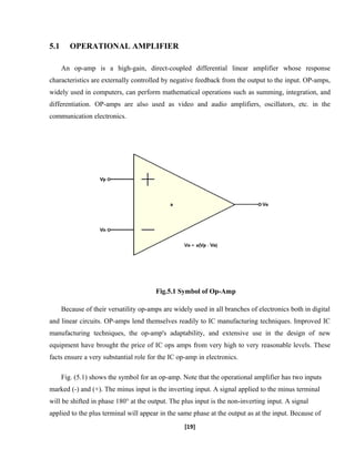 5.1 OPERATIONAL AMPLIFIER
An op-amp is a high-gain, direct-coupled differential linear amplifier whose response
characteristics are externally controlled by negative feedback from the output to the input. OP-amps,
widely used in computers, can perform mathematical operations such as summing, integration, and
differentiation. OP-amps are also used as video and audio amplifiers, oscillators, etc. in the
communication electronics.
Fig.5.1 Symbol of Op-Amp
Because of their versatility op-amps are widely used in all branches of electronics both in digital
and linear circuits. OP-amps lend themselves readily to IC manufacturing techniques. Improved IC
manufacturing techniques, the op-amp's adaptability, and extensive use in the design of new
equipment have brought the price of IC ops amps from very high to very reasonable levels. These
facts ensure a very substantial role for the IC op-amp in electronics.
Fig. (5.1) shows the symbol for an op-amp. Note that the operational amplifier has two inputs
marked (-) and (+). The minus input is the inverting input. A signal applied to the minus terminal
will be shifted in phase 180° at the output. The plus input is the non-inverting input. A signal
applied to the plus terminal will appear in the same phase at the output as at the input. Because of
[19]
 
