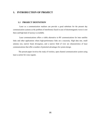 1. INTRODUCTION OF PROJECT
1.1 PROJECT DEFINITION
Laser as a communication medium can provide a good substitute for the present day
communication systems as the problem of interference faced in case of electromagnetic waves is not
there and high deal of secrecy is available.
Laser communications offers a viable alternative to RF communications for inter satellite
links and other applications where high-performance links are a necessity. High data rate, small
antenna size, narrow beam divergence, and a narrow field of view are characteristics of laser
communications that offer a number of potential advantages for system design.
The present paper involves the study of wireless, open channel communication system using
laser a carrier for voice signals.
[2]
 