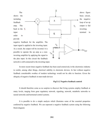 The above figure
shows the basic circuit,
including the negative
feedback loop of an op
amp. The output is fed
back to the inverting
input terminal in
order to
provide
negative feedback for the amplifier. The
input signal is applied to the inverting input.
As a result, the output will be inverted. It is
possible to operate the op amp as a non-
inverting amplifier by applying the signal to
the plus input. In this circuit the feedback
network is still connected to the inverting input.
In more recent times negative feedback has been used extensively in the electronics industry
to confer, among other things, electrical stability to electronic devices. In fact without negative
feedback considerable swathes of modern technology would not be able to function. Given the
ubiquity of negative feedback in man-made devices
Fig.5.1.2 Negative feedback control
It should therefore come as no surprise to discover that living systems employ feedback at
many levels, ranging from gene regulatory network, signaling, network, metabolic networks to
neural networks and hormonal control systems.
It is possible to do a simple analysis which illustrates some of the essential properties
conferred by negative feedback. We can represent a negative feedback system using the following
block diagram:
[21]
 