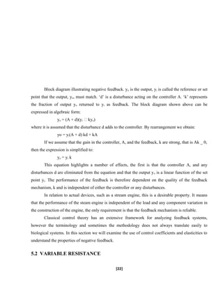 Block diagram illustrating negative feedback. yo is the output, yi is called the reference or set
point that the output, yo, must match. ‘d’ is a disturbance acting on the controller A. ‘k’ represents
the fraction of output yo returned to yi as feedback. The block diagram shown above can be
expressed in algebraic form:
yo = (A + d)(yi � kyo)
where it is assumed that the disturbance d adds to the controller. By rearrangement we obtain:
yo = yi(A + d) kd + kA
If we assume that the gain in the controller, A, and the feedback, k are strong, that is Ak _ 0,
then the expression is simplified to:
yo = yi k
This equation highlights a number of effects, the first is that the controller A, and any
disturbances d are eliminated from the equation and that the output yo is a linear function of the set
point yi. The performance of the feedback is therefore dependent on the quality of the feedback
mechanism, k and is independent of either the controller or any disturbances.
In relation to actual devices, such as a stream engine, this is a desirable property. It means
that the performance of the steam engine is independent of the load and any component variation in
the construction of the engine, the only requirement is that the feedback mechanism is reliable.
Classical control theory has an extensive framework for analyzing feedback systems,
however the terminology and sometimes the methodology does not always translate easily to
biological systems. In this section we will examine the use of control coefficients and elasticities to
understand the properties of negative feedback.
5.2 VARIABLE RESISTANCE
[22]
 