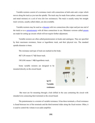 Variable resistors consist of a resistance track with connections at both ends and a wiper which
moves along the track as you turn the spindle. The track may be made from carbon, cermet (ceramic
and metal mixture) or a coil of wire (for low resistances). The track is usually rotary but straight
track versions, usually called sliders, are also available.
Variable resistors may be used as a rheostat with two connections (the wiper and just one end of
the track) or as a potentiometer with all three connections in use. Miniature versions called presets
are made for setting up circuits which will not require further adjustment.
Variable resistors are often called potentiometers in books and catalogues. They are specified
by their maximum resistance, linear or logarithmic track, and their physical size. The standard
spindle diameter is 6mm.
The resistance and type of track are marked on the body:
4K7 LIN means 4.7 k linear track.
1M LOG means 1 M logarithmic track.
Some variable resistors are designed to be
mounted directly on the circuit board.
F
ig.5.2
Variable
resistance
But most are for mounting through a hole drilled in the case containing the circuit with
stranded wire connecting their terminals to the circuit board.
The potentiometer is a resistor of variable resistance. It has three terminals; a fixed resistance
is found between two of the terminals and the third terminal slides along the fixed resistor. Often, it
is used to control the volume in an audio amplifier.
[23]
 