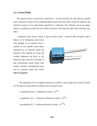 5.3 CAPACITOR
The capacitor plays a crucial role in electronics -- it stores electrons for when they are needed
most. Capacitors consist of two conducting plates placed near each other. Inside the capacitor, the
terminals connect to two metal plates separated by a dielectric. The dielectric can be air, paper,
plastic or anything else that does not conduct electricity and keeps the plates from touching each
other.
A capacitor stores electric charge. It does not allow direct current to flow through it and it
behaves as if alternating current does
flow through. In its simplest form it
consists of two parallel metal plates
separated by an insulator called the
dielectric. The symbols for fixed and
variable capacitors are given in fig.
Polarized types must be connected so
that conventional current enters their
positive terminal. Non-polarized types
can be connected either way round.
Fig.5.3 Capacitor
The capacitance (C) of a capacitor measures its ability to store charge and is stated in farads
(f). The farad is sub-divided into smaller, more convenient units.
1 microfarad (1µF) = 1 millionth of a farad = 10
-6
F
1 nanofarad (1 nF) = 1 thousand- millionth of a farad = 10
-9
F
1 picofarad (1pF ) = 1 million-millionth of a farad = 10
-12
F
[24]
 