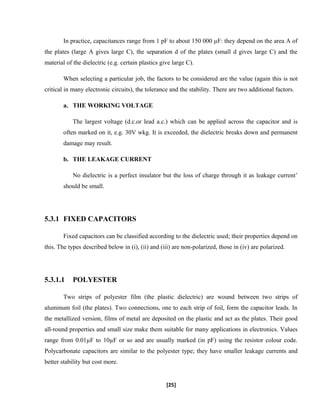 In practice, capacitances range from 1 pF to about 150 000 µF: they depend on the area A of
the plates (large A gives large C), the separation d of the plates (small d gives large C) and the
material of the dielectric (e.g. certain plastics give large C).
When selecting a particular job, the factors to be considered are the value (again this is not
critical in many electronic circuits), the tolerance and the stability. There are two additional factors.
a. THE WORKING VOLTAGE
The largest voltage (d.c.or lead a.c.) which can be applied across the capacitor and is
often marked on it, e.g. 30V wkg. It is exceeded, the dielectric breaks down and permanent
damage may result.
b. THE LEAKAGE CURRENT
No dielectric is a perfect insulator but the loss of charge through it as leakage current’
should be small.
5.3.1 FIXED CAPACITORS
Fixed capacitors can be classified according to the dielectric used; their properties depend on
this. The types described below in (i), (ii) and (iii) are non-polarized, those in (iv) are polarized.
5.3.1.1 POLYESTER
Two strips of polyester film (the plastic dielectric) are wound between two strips of
aluminum foil (the plates). Two connections, one to each strip of foil, form the capacitor leads. In
the metallized version, films of metal are deposited on the plastic and act as the plates. Their good
all-round properties and small size make them suitable for many applications in electronics. Values
range from 0.01µF to 10µF or so and are usually marked (in pF) using the resistor colour code.
Polycarbonate capacitors are similar to the polyester type; they have smaller leakage currents and
better stability but cost more.
[25]
 
