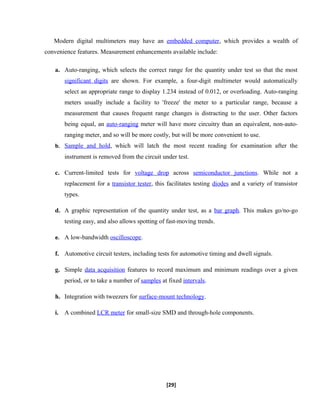 Modern digital multimeters may have an embedded computer, which provides a wealth of
convenience features. Measurement enhancements available include:
a. Auto-ranging, which selects the correct range for the quantity under test so that the most
significant digits are shown. For example, a four-digit multimeter would automatically
select an appropriate range to display 1.234 instead of 0.012, or overloading. Auto-ranging
meters usually include a facility to 'freeze' the meter to a particular range, because a
measurement that causes frequent range changes is distracting to the user. Other factors
being equal, an auto-ranging meter will have more circuitry than an equivalent, non-auto-
ranging meter, and so will be more costly, but will be more convenient to use.
b. Sample and hold, which will latch the most recent reading for examination after the
instrument is removed from the circuit under test.
c. Current-limited tests for voltage drop across semiconductor junctions. While not a
replacement for a transistor tester, this facilitates testing diodes and a variety of transistor
types.
d. A graphic representation of the quantity under test, as a bar graph. This makes go/no-go
testing easy, and also allows spotting of fast-moving trends.
e. A low-bandwidth oscilloscope.
f. Automotive circuit testers, including tests for automotive timing and dwell signals.
g. Simple data acquisition features to record maximum and minimum readings over a given
period, or to take a number of samples at fixed intervals.
h. Integration with tweezers for surface-mount technology.
i. A combined LCR meter for small-size SMD and through-hole components.
[29]
 