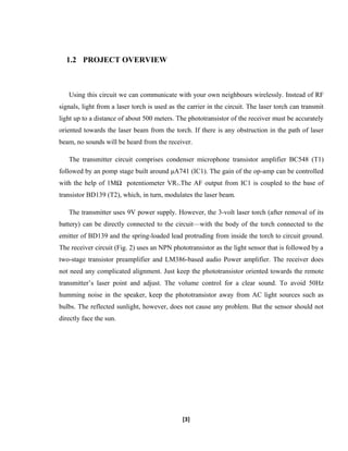 1.2 PROJECT OVERVIEW
Using this circuit we can communicate with your own neighbours wirelessly. Instead of RF
signals, light from a laser torch is used as the carrier in the circuit. The laser torch can transmit
light up to a distance of about 500 meters. The phototransistor of the receiver must be accurately
oriented towards the laser beam from the torch. If there is any obstruction in the path of laser
beam, no sounds will be heard from the receiver.
The transmitter circuit comprises condenser microphone transistor amplifier BC548 (T1)
followed by an pomp stage built around μA741 (IC1). The gain of the op-amp can be controlled
with the help of 1MΩ potentiometer VR1.The AF output from IC1 is coupled to the base of
transistor BD139 (T2), which, in turn, modulates the laser beam.
The transmitter uses 9V power supply. However, the 3-volt laser torch (after removal of its
battery) can be directly connected to the circuit—with the body of the torch connected to the
emitter of BD139 and the spring-loaded lead protruding from inside the torch to circuit ground.
The receiver circuit (Fig. 2) uses an NPN phototransistor as the light sensor that is followed by a
two-stage transistor preamplifier and LM386-based audio Power amplifier. The receiver does
not need any complicated alignment. Just keep the phototransistor oriented towards the remote
transmitter’s laser point and adjust. The volume control for a clear sound. To avoid 50Hz
humming noise in the speaker, keep the phototransistor away from AC light sources such as
bulbs. The reflected sunlight, however, does not cause any problem. But the sensor should not
directly face the sun.
[3]
 