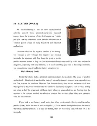 5.5 BATTERY (9VOLT)
An electrical battery is one or more electrochemical
cells that convert stored chemical energy into electrical
energy. Since the invention of the first battery (or "voltaic
pile") in 1800 by Alessandro Volta, batteries have become a
common power source for many household and industrial
applications.
Electrons collect on the negative terminal of the battery. If
you connect a wire between the negative and positive
terminals, the electrons will flow from the negative to the
positive terminal as fast as they can (and wear out the battery very quickly -- this also tends to be
dangerous, especially with large batteries, so it is not something you want to be doing). Normally,
you connect some type of load to the battery using the wire.
Fig.5.5 Battery (9volt)
Inside the battery itself, a chemical reaction produces the electrons. The speed of electron
production by this chemical reaction (the battery's internal resistance) controls how many electrons
can flow between the terminals. Electrons flow from the battery into a wire, and must travel from
the negative to the positive terminal for the chemical reaction to take place. That is why a battery
can sit on a shelf for a year and still have plenty of power unless electrons are flowing from the
negative to the positive terminal, the chemical reaction does not take place. Once you connect a
wire, the reaction starts.
If you look at any battery, you'll notice that it has two terminals. One terminal is marked
positive (+VE), while the other is marked negative (-VE). In normal flashlight batteries, the ends of
the battery are the terminals. In a large car battery, there are two heavy lead posts that act as the
terminals.
[30]
 