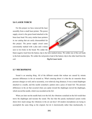 5.6 LASER TORCH
For this project we have removed the laser
assembly from a small laser pointer. The power
supply circuit is the green board attached to the
brass laser head. We carry similar laser pointers
in our catalog that are easily disassembled for
this project. The power supply circuit came
conveniently marked with a plus and a minus
next to two holes in the board. We solder the
black negative lead from the battery clip to the hole marked minus. We solder one of the coil leads
to the hole marked plus. We solder the red positive lead of the battery clip to the other lead from the
coil. Fig.5.6 Laser torch
5.7 MICROPHONE
Sound is an amazing thing. All of the different sounds that wehear are caused by minute
pressure differences in the air around us. What's amazing about it is that the air transmits those
pressure changes so well, and so accurately, over relatively long distances. It was a metal diaphragm
attached to a needle, and this needle scratched a pattern onto a piece of metal foil. The pressure
differences in the air that occurred when you spoke toward the diaphragm moved the diaphragm,
which moved the needle, which was recorded on the foil.
When you later ran the needle back over the foil, the vibrations scratched on the foil would then
move the diaphragm and recreate the sound. The fact that this purely mechanical system works
shows how much energy the vibrations in the air can have! All modern microphones are trying to
accomplish the same thing as the original, but do it electronically rather than mechanically. A
[31]
 