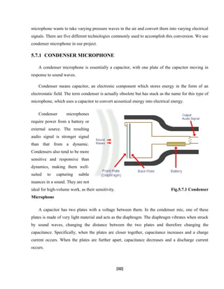 microphone wants to take varying pressure waves in the air and convert them into varying electrical
signals. There are five different technologies commonly used to accomplish this conversion. We use
condenser microphone in our project.
5.7.1 CONDENSER MICROPHONE
A condenser microphone is essentially a capacitor, with one plate of the capacitor moving in
response to sound waves.
Condenser means capacitor, an electronic component which stores energy in the form of an
electrostatic field. The term condenser is actually obsolete but has stuck as the name for this type of
microphone, which uses a capacitor to convert acoustical energy into electrical energy.
Condenser microphones
require power from a battery or
external source. The resulting
audio signal is stronger signal
than that from a dynamic.
Condensers also tend to be more
sensitive and responsive than
dynamics, making them well-
suited to capturing subtle
nuances in a sound. They are not
ideal for high-volume work, as their sensitivity. Fig.5.7.1 Condenser
Microphone
A capacitor has two plates with a voltage between them. In the condenser mic, one of these
plates is made of very light material and acts as the diaphragm. The diaphragm vibrates when struck
by sound waves, changing the distance between the two plates and therefore changing the
capacitance. Specifically, when the plates are closer together, capacitance increases and a charge
current occurs. When the plates are further apart, capacitance decreases and a discharge current
occurs.
[32]
 