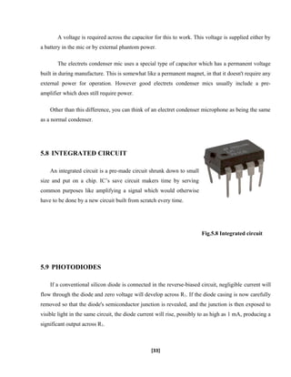 A voltage is required across the capacitor for this to work. This voltage is supplied either by
a battery in the mic or by external phantom power.
The electrets condenser mic uses a special type of capacitor which has a permanent voltage
built in during manufacture. This is somewhat like a permanent magnet, in that it doesn't require any
external power for operation. However good electrets condenser mics usually include a pre-
amplifier which does still require power.
Other than this difference, you can think of an electret condenser microphone as being the same
as a normal condenser.
5.8 INTEGRATED CIRCUIT
An integrated circuit is a pre-made circuit shrunk down to small
size and put on a chip. IC’s save circuit makers time by serving
common purposes like amplifying a signal which would otherwise
have to be done by a new circuit built from scratch every time.
Fig.5.8 Integrated circuit
5.9 PHOTODIODES
If a conventional silicon diode is connected in the reverse-biased circuit, negligible current will
flow through the diode and zero voltage will develop across R1. If the diode casing is now carefully
removed so that the diode's semiconductor junction is revealed, and the junction is then exposed to
visible light in the same circuit, the diode current will rise, possibly to as high as 1 mA, producing a
significant output across R1.
[33]
 