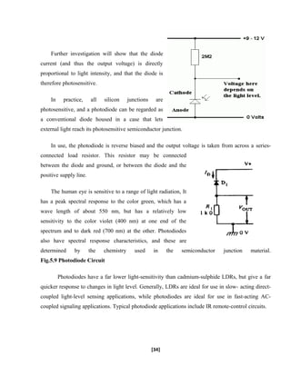 Further investigation will show that the diode
current (and thus the output voltage) is directly
proportional to light intensity, and that the diode is
therefore photosensitive.
In practice, all silicon junctions are
photosensitive, and a photodiode can be regarded as
a conventional diode housed in a case that lets
external light reach its photosensitive semiconductor junction.
In use, the photodiode is reverse biased and the output voltage is taken from across a series-
connected load resistor. This resistor may be connected
between the diode and ground, or between the diode and the
positive supply line.
The human eye is sensitive to a range of light radiation, It
has a peak spectral response to the color green, which has a
wave length of about 550 nm, but has a relatively low
sensitivity to the color violet (400 nm) at one end of the
spectrum and to dark red (700 nm) at the other. Photodiodes
also have spectral response characteristics, and these are
determined by the chemistry used in the semiconductor junction material.
Fig.5.9 Photodiode Circuit
Photodiodes have a far lower light-sensitivity than cadmium-sulphide LDRs, but give a far
quicker response to changes in light level. Generally, LDRs are ideal for use in slow- acting direct-
coupled light-level sensing applications, while photodiodes are ideal for use in fast-acting AC-
coupled signaling applications. Typical photodiode applications include IR remote-control circuits.
[34]
 